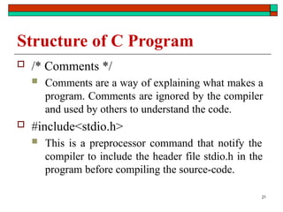 21
Structure of C Program
 /* Comments */
 Comments are a way of explaining what makes a
program. Comments are ignored by the compiler
and used by others to understand the code.
 #include<stdio.h>
 This is a preprocessor command that notify the
compiler to include the header file stdio.h in the
program before compiling the source-code.
 