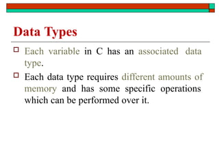 Data Types
 Each variable in C has an associated data
type.
 Each data type requires different amounts of
memory and has some specific operations
which can be performed over it.
 