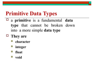 Primitive Data Types
 a primitive is a fundamental data
type that cannot be broken down
into a more simple data type
 They are
 character
 integer
 float
 void
 