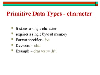 Primitive Data Types - character
 It stores a single character
 requires a single byte of memory
 Format specifier - %c
 Keyword – char
 Example – char test = „h ;
‟
 