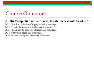 3
Course Outcomes
 On Completion of the course, the students should be able to:
CO1: Describe the basics of C programming language.
CO2: Explain the concepts of advanced features of C.
CO3: Implement the concepts of linear data structures.
CO4: Apply non-linear data structures.
CO5: Explore sorting and searching techniques
 