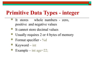 Primitive Data Types - integer
 It stores whole numbers - zero,
positive and negative values
 It cannot store decimal values
 Usually requires 2 or 4 bytes of memory
 Format specifier - %d
 Keyword – int
 Example – int age=22;
 