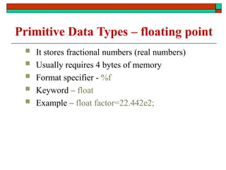 Primitive Data Types – floating point
 It stores fractional numbers (real numbers)
 Usually requires 4 bytes of memory
 Format specifier - %f
 Keyword – float
 Example – float factor=22.442e2;
 