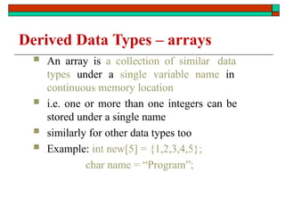 Derived Data Types – arrays
 An array is a collection of similar data
types under a single variable name in
continuous memory location
 i.e. one or more than one integers can be
stored under a single name
 similarly for other data types too
 Example: int new[5] = {1,2,3,4,5};
char name = “Program”;
 
