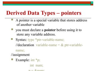 Derived Data Types – pointers
 A pointer is a special variable that stores address
of another variable
 you must declare a pointer before using it to
store any variable address.
 Syntax: type *ptr-variable-name;
//declaration variable-name = & ptr-variable-
name;
//assignment
 Example: int *p;
int num;
 