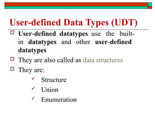  User-defined datatypes use the built-
in datatypes and other user-defined
datatypes
 They are also called as data structures
 They are:
 Structure
 Union
 Enumeration
User-defined Data Types (UDT)
 