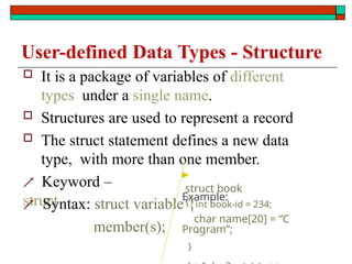 User-defined Data Types - Structure
 Keyword –
struct
member(s);
 It is a package of variables of different
types under a single name.
 Structures are used to represent a record
 The struct statement defines a new data
type, with more than one member.
▶
Example:
struct book
{
 Syntax: struct variable {int book-id = 234;
char name[20] = “C
–
Program”;
}
 