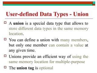 User-defined Data Types - Union
 A union is a special data type that allows to
store different data types in the same memory
location.
 You can define a union with many members,
but only one member can contain a value at
any given time.
 Unions provide an efficient way of using the
same memory location for multiple-purpose
 The union tag is optional
 