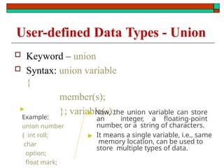  Keyword – union
 Syntax: union variable
{
member(s);
}; variable(s);
▶
Example:
union number
{ int roll;
char
option;
float mark;
▶ Now, the union variable can store
an integer, a floating-point
number, or a string of characters.
▶ It means a single variable, i.e., same
memory location, can be used to
store multiple types of data.
User-defined Data Types - Union
 