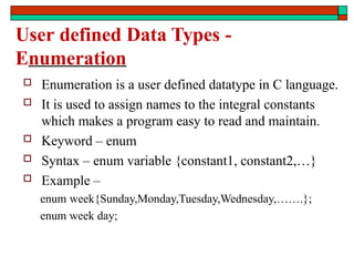 User defined Data Types -
Enumeration
 Enumeration is a user defined datatype in C language.
 It is used to assign names to the integral constants
which makes a program easy to read and maintain.
 Keyword – enum
 Syntax – enum variable {constant1, constant2,…}
 Example –
enum week{Sunday,Monday,Tuesday,Wednesday,…….};
enum week day;
 