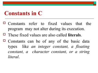 Constants in C
 Constants refer to fixed values that the
program may not alter during its execution.
 These fixed values are also called literals.
 Constants can be of any of the basic data
types like an integer constant, a floating
constant, a character constant, or a string
literal.
 