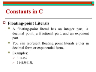 Constants in C
 Floating-point Literals
 A floating-point literal has an integer part, a
decimal point, a fractional part, and an exponent
part.
 You can represent floating point literals either in
decimal form or exponential form.
 Examples:
 3.14159
 314159E-5L
 