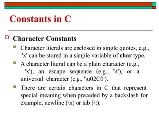 Constants in C
 Character Constants
 Character literals are enclosed in single quotes, e.g.,
'x' can be stored in a simple variable of char type.
 A character literal can be a plain character (e.g.,
'x'), an escape sequence (e.g., 't'), or a
universal character (e.g., 'u02C0').
 There are certain characters in C that represent
special meaning when preceded by a backslash for
example, newline (n) or tab (t).
 