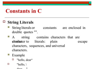 Constants in C
 String Literals
 Stringliterals or constants are enclosed in
double quotes "".
 A string contains characters that are
similar to escape
character literals: plain
characters, sequences, and universal
characters.
 Example
 "hello, dear“
 "hello, 
 