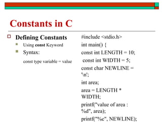 Constants in C
 Defining Constants
 Using const Keyword
 Syntax:
const type variable = value
#include <stdio.h>
int main() {
const int LENGTH = 10;
const int WIDTH = 5;
const char NEWLINE =
'n';
int area;
area = LENGTH *
WIDTH;
printf("value of area :
%d", area);
printf("%c", NEWLINE);
 