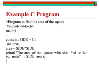 Example C Program
//Program to find the area of the square
#include<stdio.h>
main()
{
const int SIDE = 10;
int area;
area = SIDE*SIDE;
printf("The area of the square with side: %d is: %d
sq. units" , SIDE, area);
}
 
