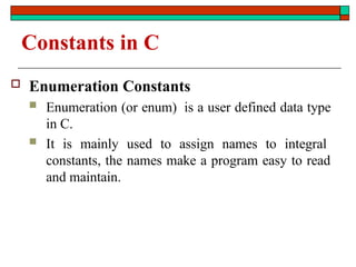 Constants in C
 Enumeration Constants
 Enumeration (or enum) is a user defined data type
in C.
 It is mainly used to assign names to integral
constants, the names make a program easy to read
and maintain.
 