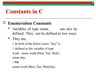 Constants in C
 Enumeration Constants
 Variables of type enum can also be
defined. They can be defined in two ways:
 They are,
// In both of the below cases, "day" is
// defined as the variable of type
week. enum week{Mon, Tue, Wed};
enum day;
// Or
enum week{Mon, Tue, Wed}day;
 