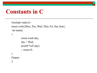 Constants in C
#include<stdio.h>
enum week{Mon, Tue, Wed, Thur, Fri, Sat, Sun};
int main()
{
enum week day;
day = Wed;
printf("%d",day)
; return 0;
}
Output:
2
 