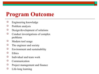 Program Outcome
 Engineering knowledge
 Problem analysis
 Design/development of solutions
 Conduct investigations of complex
problems
 Modern tool usage
 The engineer and society
 Environment and sustainability
 Ethics
 Individual and team work
 Communication
 Project management and finance
 Life-long learning
 