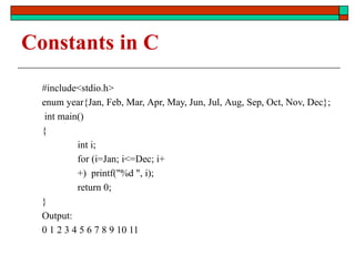 Constants in C
#include<stdio.h>
enum year{Jan, Feb, Mar, Apr, May, Jun, Jul, Aug, Sep, Oct, Nov, Dec};
int main()
{
int i;
for (i=Jan; i<=Dec; i+
+) printf("%d ", i);
return 0;
}
Output:
0 1 2 3 4 5 6 7 8 9 10 11
 