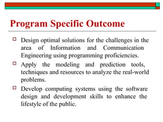 Program Specific Outcome
 Design optimal solutions for the challenges in the
area of Information and Communication
Engineering using programming proficiencies.
 Apply the modeling and prediction tools,
techniques and resources to analyze the real-world
problems.
 Develop computing systems using the software
design and development skills to enhance the
lifestyle of the public.
 