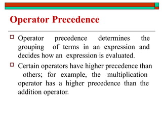 Operator Precedence
 Operator precedence determines the
grouping of terms in an expression and
decides how an expression is evaluated.
 Certain operators have higher precedence than
others; for example, the multiplication
operator has a higher precedence than the
addition operator.
 