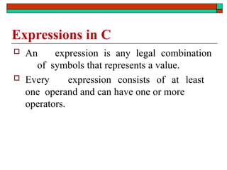 Expressions in C
 An expression is any legal combination
of symbols that represents a value.
 Every expression consists of at least
one operand and can have one or more
operators.
 