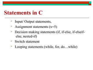 Statements in C
 Input/ Output statements,
 Assignment statements (x=5)
 Decision making statements (if, if-else, if-elseif-
else, nested-if)
 Switch statement
 Looping statements (while, for, do…while)
 