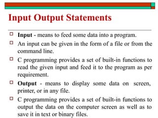 Input Output Statements
 Input - means to feed some data into a program.
 An input can be given in the form of a file or from the
command line.
 C programming provides a set of built-in functions to
read the given input and feed it to the program as per
requirement.
 Output - means to display some data on screen,
printer, or in any file.
 C programming provides a set of built-in functions to
output the data on the computer screen as well as to
save it in text or binary files.
 