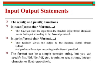 Input Output Statements
 The scanf() and printf() Functions
 int scanf(const char *format, ...)
 This function reads the input from the standard input stream stdin and
scans that input according to the format provided.
 int printf(const char *format, ...)
 This function writes the output to the standard output stream
stdout
and produces the output according to the format provided.
 The format can be a simple constant string, but you can
specify %s, %d, %c, %f, etc., to print or read strings, integer,
character or float respectively.
 