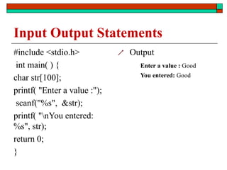 Input Output Statements
#include <stdio.h>
int main( ) {
char str[100];
printf( "Enter a value :");
scanf("%s", &str);
printf( "nYou entered:
%s", str);
return 0;
}
 Output
Enter a value : Good
You entered: Good
 