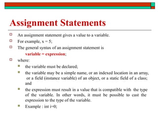 Assignment Statements
 An assignment statement gives a value to a variable.
 For example, x = 5;
 The general syntax of an assignment statement is
variable = expression;
 where:
 the variable must be declared;
 the variable may be a simple name, or an indexed location in an array,
or a field (instance variable) of an object, or a static field of a class;
and
 the expression must result in a value that is compatible with the type
of the variable. In other words, it must be possible to cast the
expression to the type of the variable.
 Example : int i=0;
 
