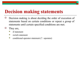 Decision making statements
 Decision making is about deciding the order of execution of
statements based on certain conditions or repeat a group of
statements until certain specified conditions are met.
 They are,
 if statement
 switch statement
 conditional operator statement (? : operator)
 