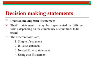 Decision making statements
 Decision making with if statement
 Theif statement may be implemented in different
forms depending on the complexity of conditions to be
tested.
 The different forms are,
1. Simple if statement
2. if....else statement
3. Nested if....else statement
4. Using else if statement
 