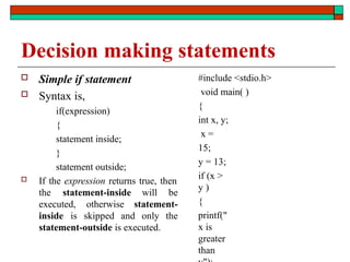 Decision making statements
 Simple if statement
 Syntax is,
if(expression)
{
statement inside;
}
statement outside;
 If the expression returns true, then
the statement-inside will be
executed, otherwise statement-
inside is skipped and only the
statement-outside is executed.
#include <stdio.h>
void main( )
{
int x, y;
x =
15;
y = 13;
if (x >
y )
{
printf("
x is
greater
than
 