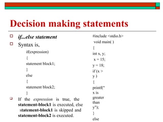 Decision making statements
 if...else statement
 Syntax is,
if(expression)
{
statement block1;
}
else
{
statement block2;
}
 If the expression is true, the
statement-block1 is executed, else
statement-block1 is skipped and
statement-block2 is executed.
#include <stdio.h>
void main( )
{
int x, y;
x = 15;
y = 18;
if (x >
y )
{
printf("
x is
greater
than
y");
}
else
 