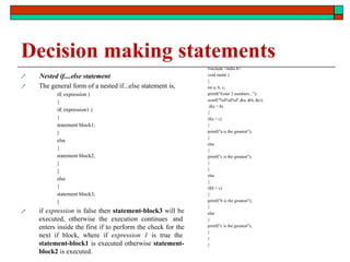 Decision making statements


 Nested if....else statement
The general form of a nested if...else statement is,
if( expression )
{
if( expression1 )
{
statement block1;
}
else
{
statement block2;
}
}
else
{
statement block3;
}
if expression is false then statement-block3 will be
executed, otherwise the execution continues and
enters inside the first if to perform the check for the
next if block, where if expression 1 is true the
statement-block1 is executed otherwise statement-
block2 is executed.
#include <stdio.h>
void main( )
{
int a, b, c;
printf("Enter 3 numbers...");
scanf("%d%d%d",&a, &b, &c);
if(a > b)
{
if(a > c)
{
printf("a is the greatest");
}
else
{
printf("c is the greatest");
}
}
else
{
if(b > c)
{
printf("b is the greatest");
}
else
{
printf("c is the greatest");
}
}
}
 