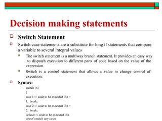 Decision making statements
 Switch Statement
 Switch case statements are a substitute for long if statements that compare
a variable to several integral values
 The switch statement is a multiway branch statement. It provides an easy way
to dispatch execution to different parts of code based on the value of the
expression.
 Switch is a control statement that allows a value to change control of
execution.
 Syntax:
switch (n)
{
case 1: // code to be executed if n =
1; break;
case 2: // code to be executed if n =
2; break;
default: // code to be executed if n
doesn't match any cases
 