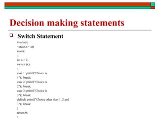 Decision making statements
 Switch Statement
#include
<stdio.h> int
main()
{
int x = 2;
switch (x)
{
case 1: printf("Choice is
1"); break;
case 2: printf("Choice is
2"); break;
case 3: printf("Choice is
3"); break;
default: printf("Choice other than 1, 2 and
3"); break;
}
return 0;
 
