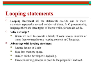 Looping statements
 Looping statement are the statements execute one or more
statement repeatedly several number of times. In C programming
language there are three types of loops; while, for and do-while.
 Why use loop ?
 When we need to execute a block of code several number of
times then we need to use looping concept in C language.
 Advantage with looping statement
 Reduce length of Code
 Take less memory space.
 Burden on the developer is reducing.
 Time consuming process to execute the program is reduced.
 