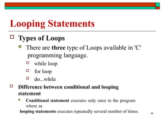 96
Looping Statements
 Types of Loops
 There are three type of Loops available in 'C'
programming language.
 while loop
 for loop
 do...while
 Difference between conditional and looping
statement
 Conditional statement executes only once in the program
where as
looping statements executes repeatedly several number of times.
 