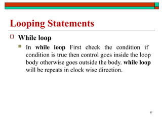 97
Looping Statements
 While loop
 In while loop First check the condition if
condition is true then control goes inside the loop
body otherwise goes outside the body. while loop
will be repeats in clock wise direction.
 