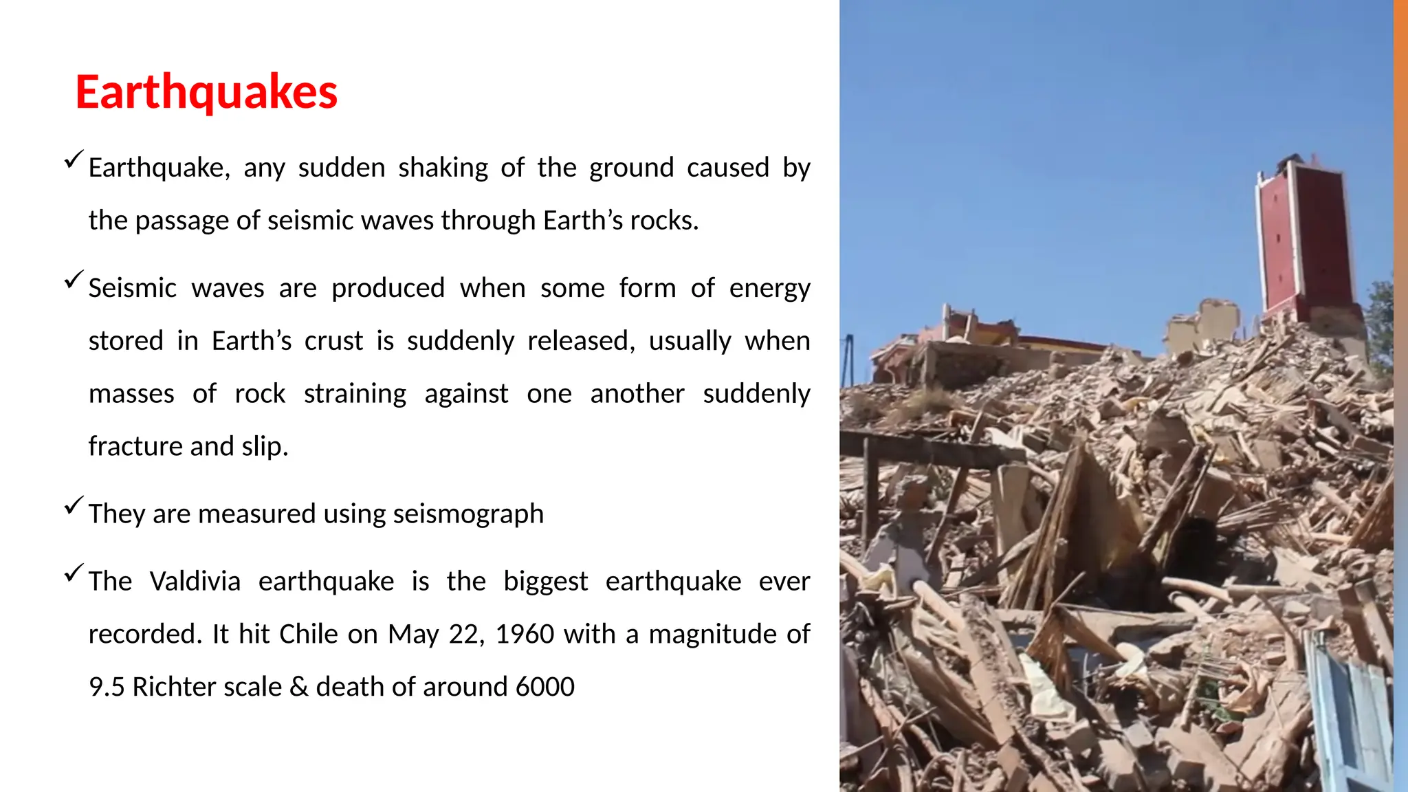 Earthquakes
Earthquake, any sudden shaking of the ground caused by
the passage of seismic waves through Earth’s rocks.
Seismic waves are produced when some form of energy
stored in Earth’s crust is suddenly released, usually when
masses of rock straining against one another suddenly
fracture and slip.
They are measured using seismograph
The Valdivia earthquake is the biggest earthquake ever
recorded. It hit Chile on May 22, 1960 with a magnitude of
9.5 Richter scale & death of around 6000
 