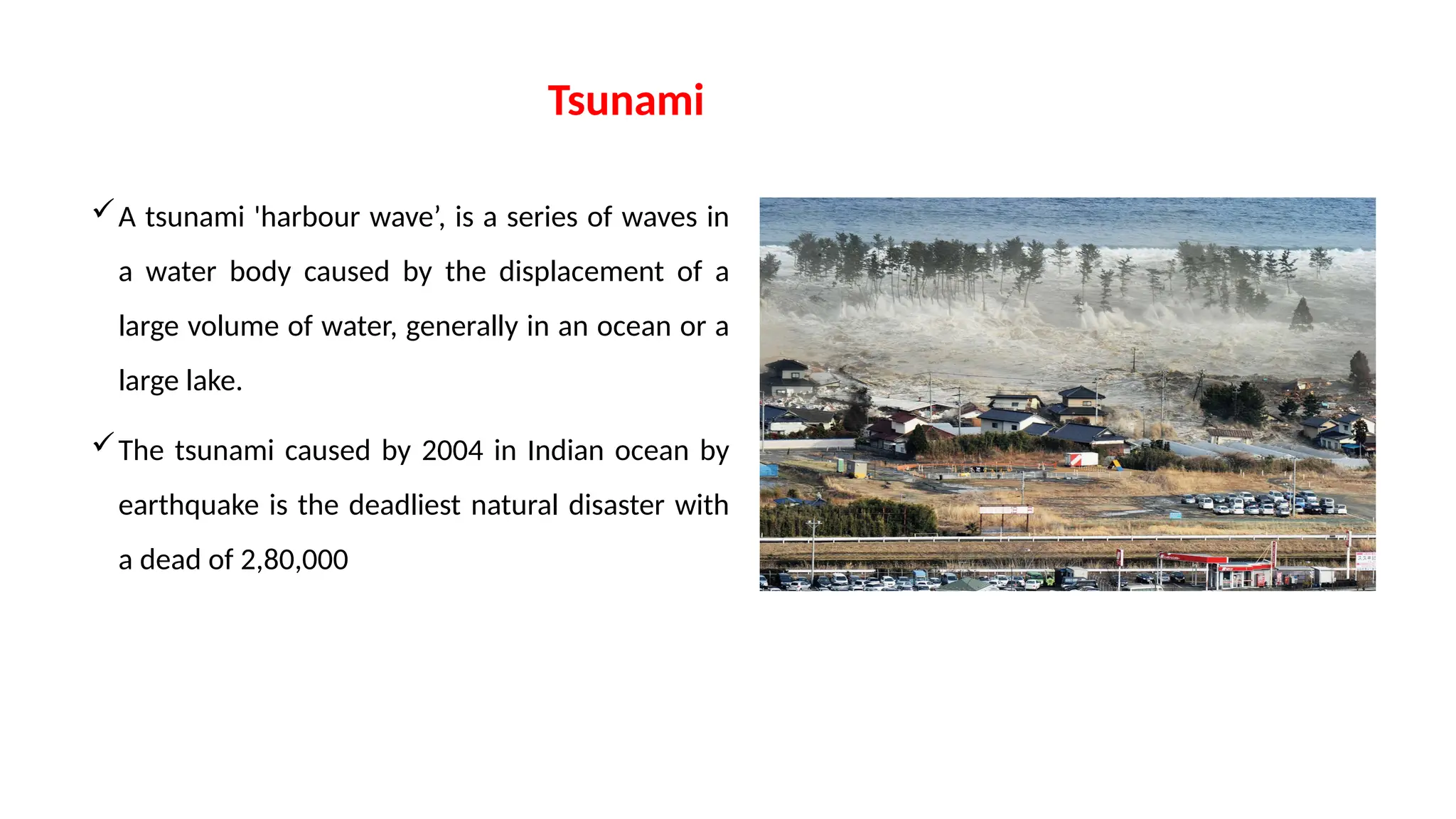 Tsunami
A tsunami 'harbour wave’, is a series of waves in
a water body caused by the displacement of a
large volume of water, generally in an ocean or a
large lake.
The tsunami caused by 2004 in Indian ocean by
earthquake is the deadliest natural disaster with
a dead of 2,80,000
 
