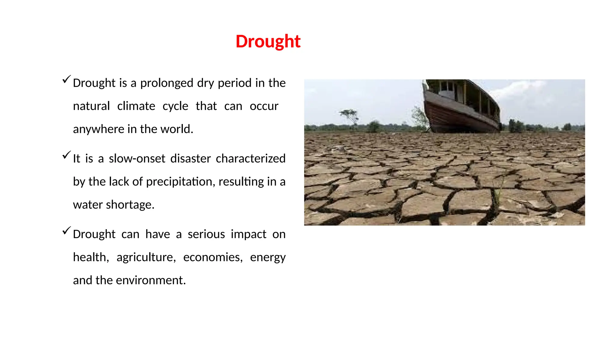 Drought
Drought is a prolonged dry period in the
natural climate cycle that can occur
anywhere in the world.
It is a slow-onset disaster characterized
by the lack of precipitation, resulting in a
water shortage.
Drought can have a serious impact on
health, agriculture, economies, energy
and the environment.
 