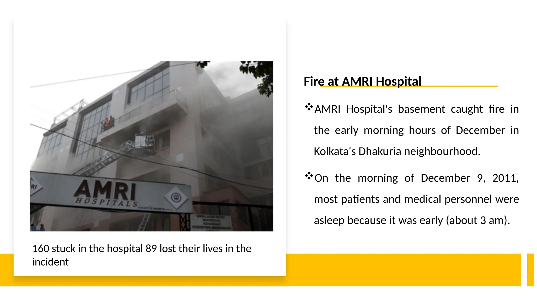Fire at AMRI Hospital
AMRI Hospital's basement caught fire in
the early morning hours of December in
Kolkata's Dhakuria neighbourhood.
On the morning of December 9, 2011,
most patients and medical personnel were
asleep because it was early (about 3 am).
160 stuck in the hospital 89 lost their lives in the
incident
 