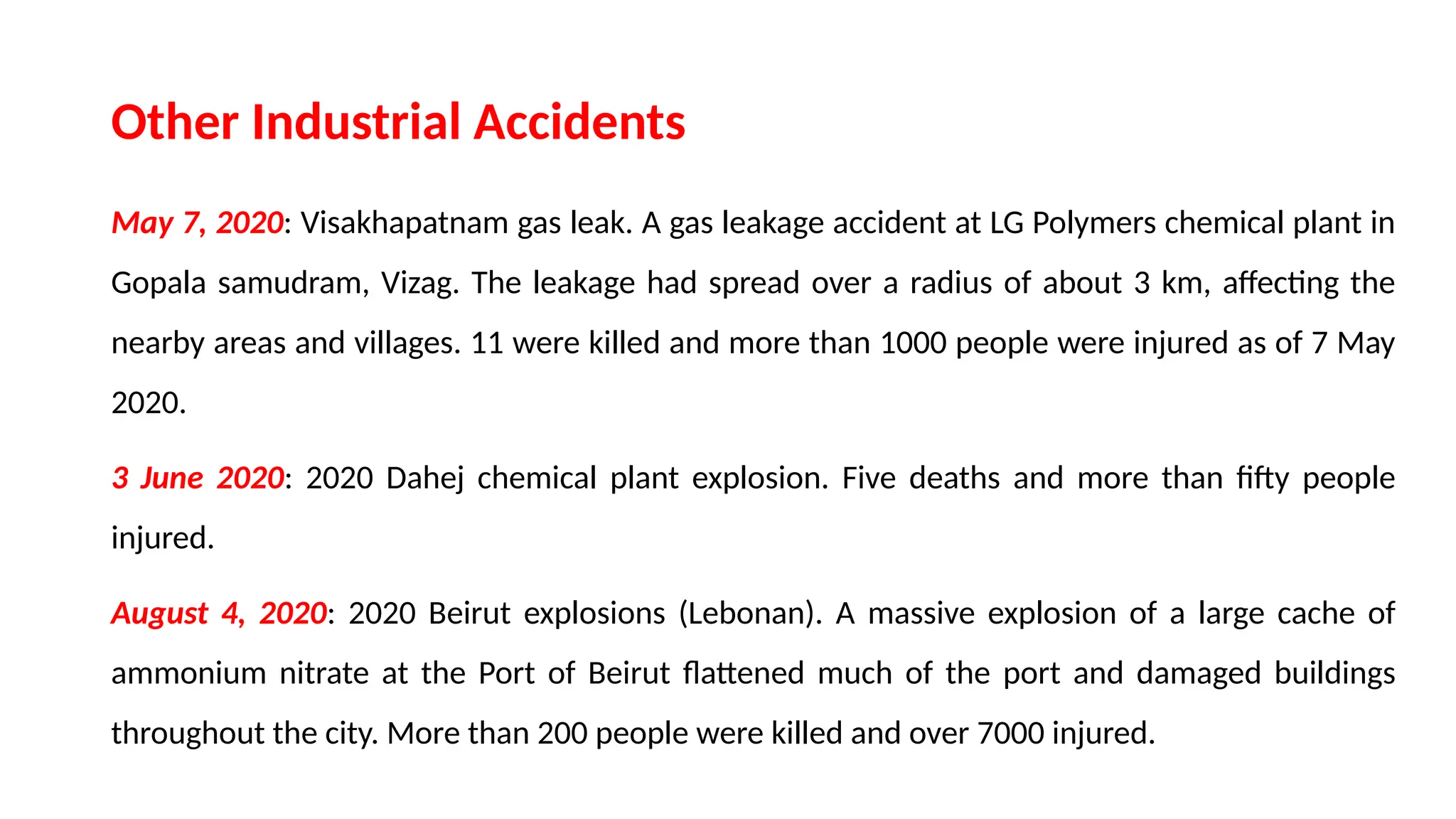 Other Industrial Accidents
May 7, 2020: Visakhapatnam gas leak. A gas leakage accident at LG Polymers chemical plant in
Gopala samudram, Vizag. The leakage had spread over a radius of about 3 km, affecting the
nearby areas and villages. 11 were killed and more than 1000 people were injured as of 7 May
2020.
3 June 2020: 2020 Dahej chemical plant explosion. Five deaths and more than fifty people
injured.
August 4, 2020: 2020 Beirut explosions (Lebonan). A massive explosion of a large cache of
ammonium nitrate at the Port of Beirut flattened much of the port and damaged buildings
throughout the city. More than 200 people were killed and over 7000 injured.
 