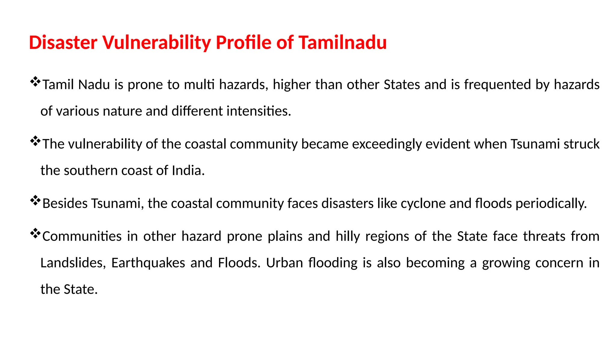 Disaster Vulnerability Profile of Tamilnadu
Tamil Nadu is prone to multi hazards, higher than other States and is frequented by hazards
of various nature and different intensities.
The vulnerability of the coastal community became exceedingly evident when Tsunami struck
the southern coast of India.
Besides Tsunami, the coastal community faces disasters like cyclone and floods periodically.
Communities in other hazard prone plains and hilly regions of the State face threats from
Landslides, Earthquakes and Floods. Urban flooding is also becoming a growing concern in
the State.
 