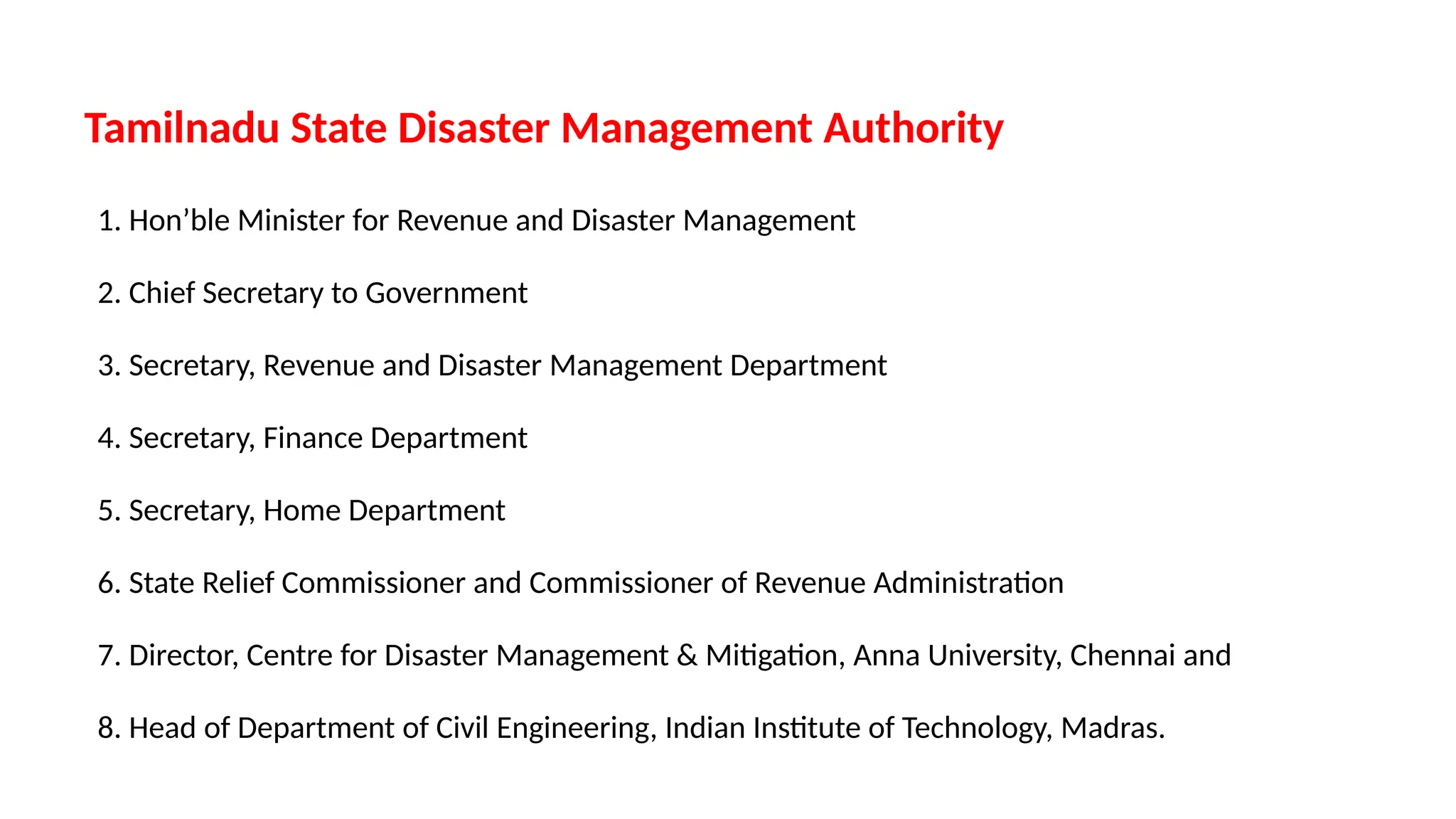 Tamilnadu State Disaster Management Authority
1. Hon’ble Minister for Revenue and Disaster Management
2. Chief Secretary to Government
3. Secretary, Revenue and Disaster Management Department
4. Secretary, Finance Department
5. Secretary, Home Department
6. State Relief Commissioner and Commissioner of Revenue Administration
7. Director, Centre for Disaster Management & Mitigation, Anna University, Chennai and
8. Head of Department of Civil Engineering, Indian Institute of Technology, Madras.
 